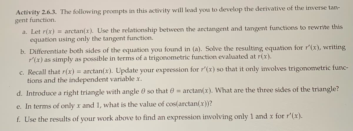 Activity 2.6.3. The following prompts in this activity will lead you to develop the derivative of the inverse tan-
gent function.
a. Let r(x) = arctan(x). Use the relationship between the arctangent and tangent functions to rewrite this
equation using only the tangent function.
b. Differentiate both sides of the equation you found in (a). Solve the resulting equation for r'(x), writing
r'(x) as simply as possible in terms of a trigonometric function evaluated at r(x).
c. Recall that r(x)
tions and the independent variable x.
arctan(x). Update your expression for r'(x) so that it only involves trigonometric func-
d. Introduce a right triangle with angle 0 so that 0 =
arctan(x). What are the three sides of the triangle?
e. In terms of only x and 1, what is the value of cos(arctan(x))?
f. Use the results of your work above to find an expression involving only 1 and x for r'(x).
