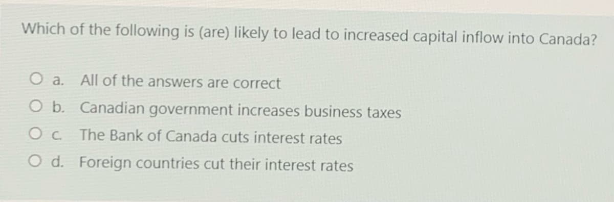 Which of the following is (are) likely to lead to increased capital inflow into Canada?
O a. All of the answers are correct
O b. Canadian government increases business taxes
Oc The Bank of Canada cuts interest rates
O d. Foreign countries cut their interest rates
