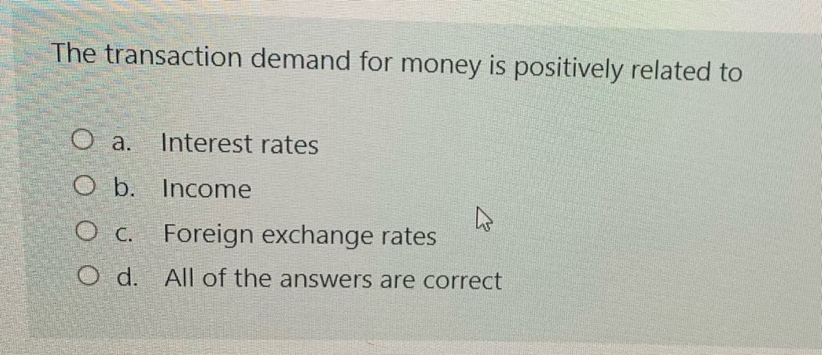 The transaction demand for money is positively related to
O a.
Interest rates
O b. Income
O c. Foreign exchange rates
O d. All of the answers are correct
