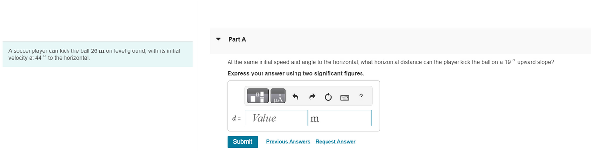 A soccer player can kick the ball 26 m on level ground, with its initial
velocity at 44° to the horizontal.
Part A
At the same initial speed and angle to the horizontal, what horizontal distance can the player kick the ball on a 19° upward slope?
Express your answer using two significant figures.
d =
μA
Value
Submit
m
Previous Answers Request Answer
?