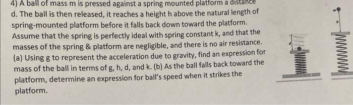 4) A ball of mass m is pressed against a spring mounted platform a distance
d. The ball is then released, it reaches a height h above the natural length of
spring-mounted platform before it falls back down toward the platform.
Assume that the spring is perfectly ideal with spring constant k, and that the
masses of the spring & platform are negligible, and there is no air
(a) Using g to represent the acceleration due to gravity, find an expression for
resistance.
mass of the ball in terms of g, h, d, and k. (b) As the ball falls back toward the
platform, determine an expression for ball's speed when it strikes the
platform.
+
-