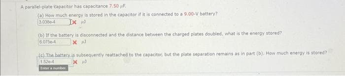 A parallel-plate capacitor has capacitance 7.50 F.
(a) How much energy is stored in the capacitor if it is connected to a 9.00-V battery?
3.038e-4
Ix
(b) If the battery is disconnected and the distance between the charged plates doubled, what is the energy stored?
6.0756-4
x 13
(c).The battery is subsequently reattached to the capacitor, but the plate separation remains as in part (b). How much energy is stored?
1.520-4
X
Enter a number.