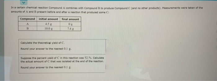 In a certain chemical reaction Compound A combines with Compound B to produce Compound C (and no other products). Measurements were taken of the
amounts of A and B present before and after a reaction that produced some C:
Compound
initial amount
final amount
4.5 g
10.0 g
A
0g
7.4 g
Calculate the theoretical yield of C.
Round your answer to the nearest 0.1 g.
Suppose the percent yield of C in this reaction was 52.%. Calculate
the actual amount of C that was isolated at the end of the reaction.
Round your answer to the nearest 0.1 g.

