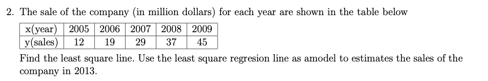 2. The sale of the company (in million dollars) for each year are shown in the table below
2005 2006 | 2007 2008 2009
x(year)
y(sales)
12
19
29
37
45
Find the least square line. Use the least square regresion line as amodel to estimates the sales of the
company in 2013.
