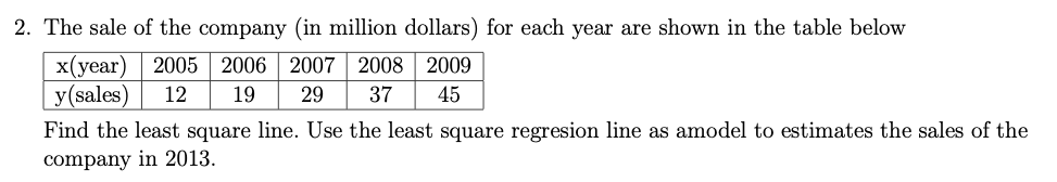 2. The sale of the company (in million dollars) for each year are shown in the table below
x(year)
y(sales)
2005 2006 | 2007 2008 2009
12
19
29
37
45
Find the least square line. Use the least square regresion line as amodel to estimates the sales of the
company in 2013.
