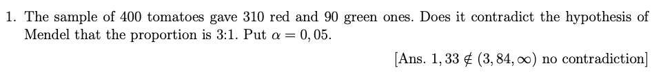 1. The sample of 400 tomatoes gave 310 red and 90 green ones. Does it contradict the hypothesis of
Mendel that the proportion is 3:1. Put a = 0,05.
[Ans. 1, 33 ¢ (3, 84, 0) no contradiction]
