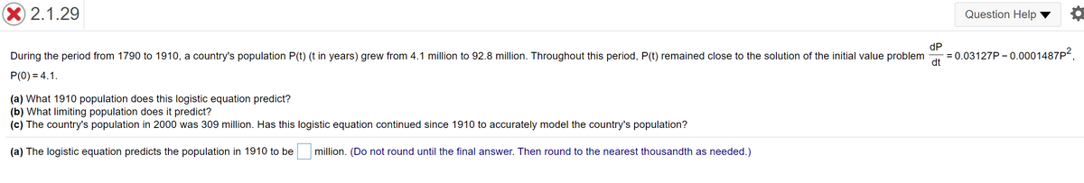 X 2.1.29
Question Help
dP
During the period from 1790 to 1910, a country's population P(t) (t in years) grew from 4.1 million to 92.8 million. Throughout this period, P(t) remained close to the solution of the initial value problem
= 0.03127P - 0.0001487P2.
dt
P(0) = 4.1.
(a) What 1910 population does this logistic equation predict?
(b) What limiting population does it predict?
(c) The country's population in 2000 was 309 million. Has this logistic equation continued since 1910 to accurately model the country's population?
(a) The logistic equation predicts the population in 1910 to be
million. (Do not round until the final answer. Then round to the nearest thousandth as needed.)
