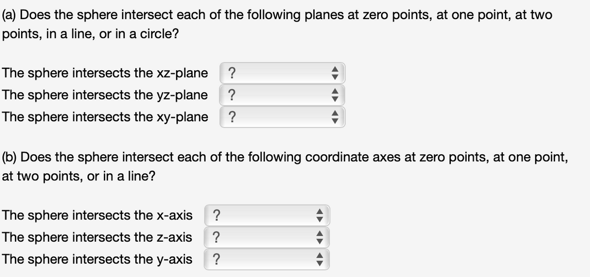 (a) Does the sphere intersect each of the following planes at zero points, at one point, at two
points, in a line, or in a circle?
The sphere intersects the xz-plane
?
The sphere intersects the yz-plane
?
The sphere intersects the xy-plane ?
(b) Does the sphere intersect each of the following coordinate axes at zero points, at one point,
at two points, or in a line?
The sphere intersects the x-axis
?
The sphere intersects the z-axis
?
The sphere intersects the y-axis
?
