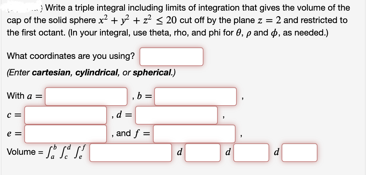 ..Write a triple integral including limits of integration that gives the volume of the
cap of the solid sphere x² + y² + z² ≤ 20 cut off by the plane z = 2 and restricted to
the first octant. (In your integral, use theta, rho, and phi for 0, p and , as needed.)
What coordinates are you using?
(Enter cartesian, cylindrical, or spherical.)
With a =
,b=
C =
d =
e =
and f =
Volume =
d
·d
d
