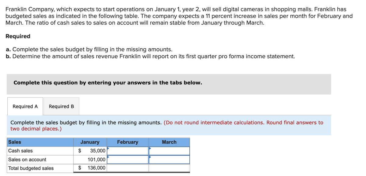 Franklin Company, which expects to start operations on January 1, year 2, will sell digital cameras in shopping malls. Franklin has
budgeted sales as indicated in the following table. The company expects a 11 percent increase in sales per month for February and
March. The ratio of cash sales to sales on account will remain stable from January through March.
Required
a. Complete the sales budget by filling in the missing amounts.
b. Determine the amount of sales revenue Franklin will report on its first quarter pro forma income statement.
Complete this question by entering your answers in the tabs below.
Required A Required B
Complete the sales budget by filling in the missing amounts. (Do not round intermediate calculations. Round final answers to
two decimal places.)
Sales
Cash sales
Sales on account
Total budgeted sales
January
$
35,000
101,000
$ 136,000
February
March