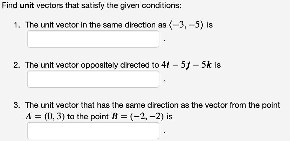 Find unit vectors that satisfy the given conditions:
1. The unit vector in the same direction as (-3, –5) is
2. The unit vector oppositely directed to 4i – 5j – 5k is
-
3. The unit vector that has the same direction as the vector from the point
A = (0, 3) to the point B = (-2, -2) is
