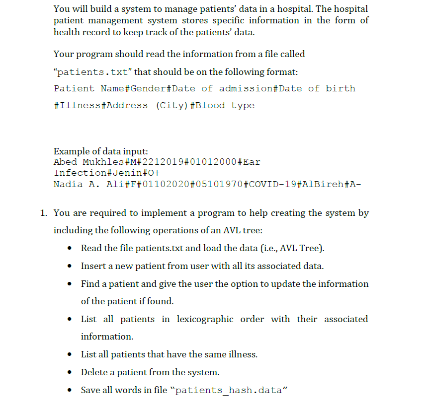 You will build a system to manage patients' data in a hospital. The hospital
patient management system stores specific information in the form of
health record to keep track of the patients' data.
Your program should read the information from a file called
"patients.txt" that should be on the following format:
Patient Name#Gender#Date of admission#Date of birth
#Illness#Address (City)#Blood type
Example of data input:
Abed Mukhles#M#2212019#01012000#Ear
Infection#Jenin#0+
Nadia A. Ali#F#01102020 #05101970#COVID-19#A1Bireh#A-
1. You are required to implement a program to help creating the system by
including the following operations of an AVL tree:
Read the file patients.txt and load the data (i.e., AVL Tree).
Insert a new patient from user with all its associated data.
• Find a patient and give the user the option to update the information
of the patient if found.
List all patients in lexicographic order with their associated
information.
• List all patients that have the same illness.
• Delete a patient from the system.
Save all words in file "patients_hash.data"
