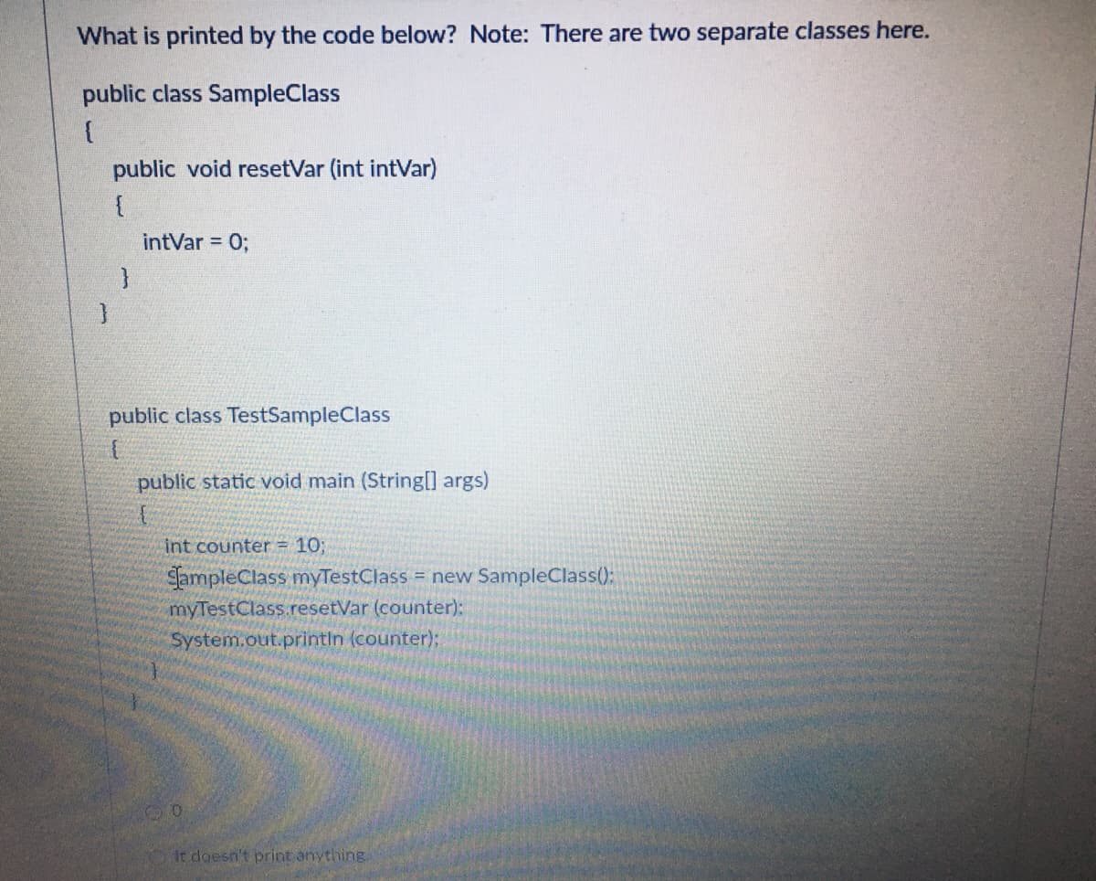 What is printed by the code below? Note: There are two separate classes here.
public class SampleClass
public void resetVar (int intVar)
intVar = 0;
public class TestSampleClass
public static void main (String[] args)
int counter 10;
SampleClass myTestClass = new SampleClass():
myTestClass.resetVar (counter):
System.out.printin (counter);
it doesn't print anything.

