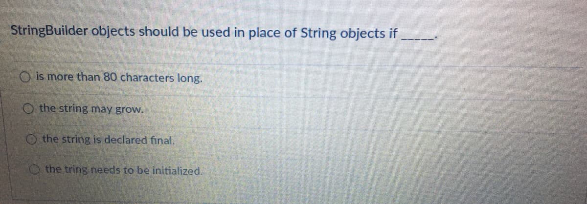 StringBuilder objects should be used in place of String objects if
O is more than 80 characters long.
the string may grow.
O the string is declared final.
O the tring needs to be initialized.

