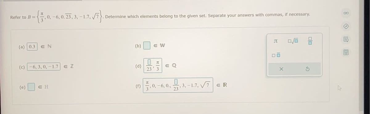 Refer to B =
-{, 0, -6, 0.23, 3,-1.7., √7}. Determine which elements belong to the given set. Separate your answers with commas, if necessary.
JT
0/0
(a) 0.3 EN
(b)
E W
π
(c)-6, 3, 0, -1.7 E Z
(d)
E Q
23 3
(e)
EH
00 5.0-6.0.4.3.-1.7., VF|CR
(f)
7ER
23
X
00
8
BH