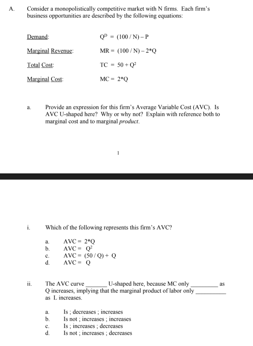 Consider a monopolistically competitive market with N firms. Each firm’s
business opportunities are described by the following equations:
А.
Demand:
QD = (100/ N) – P
Marginal Revenue:
MR = (100 / N) – 2*Q
-
Total Cost:
TC = 50 + Q²
Marginal Cost:
MC = 2*Q
Provide an expression for this firm's Average Variable Cost (AVC). Is
AVC U-shaped here? Why or why not? Explain with reference both to
marginal cost and to marginal product.
а.
1
i.
Which of the following represents this firm's AVC?
AVC = 2*Q
AVC = Q?
AVC = (50/ Q) + Q
AVC = Q
a.
b.
с.
d.
ii.
The AVC curve
U-shaped here, because MC only
as
Q increases, implying that the marginal product of labor only.
as L increases.
Is ; decreases ; increases
Is not ; increases ; increases
Is ; increases ; decreases
Is not ; increases ; decreases
а.
b.
с.
d.
