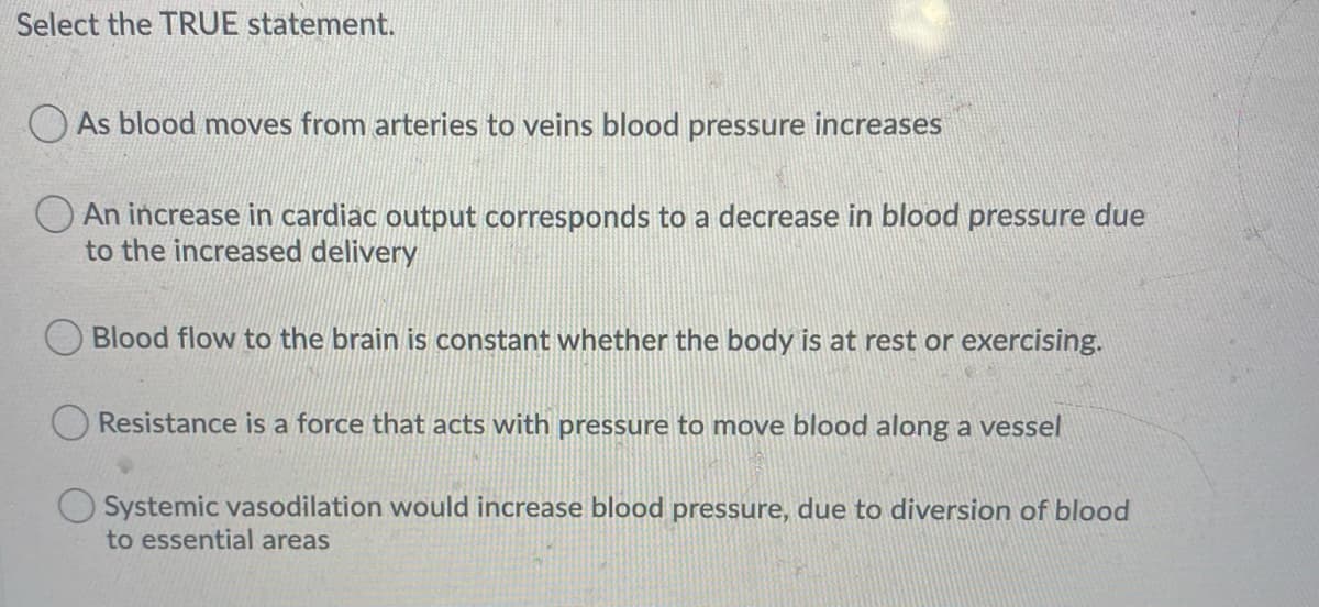 Select the TRUE statement.
O As blood moves from arteries to veins blood pressure increases
O An increase in cardiac output corresponds to a decrease in blood pressure due
to the increased delivery
Blood flow to the brain is constant whether the body is at rest or exercising.
Resistance is a force that acts with pressure to move blood along a vessel
Systemic vasodilation would increase blood pressure, due to diversion of blood
to essential areas
