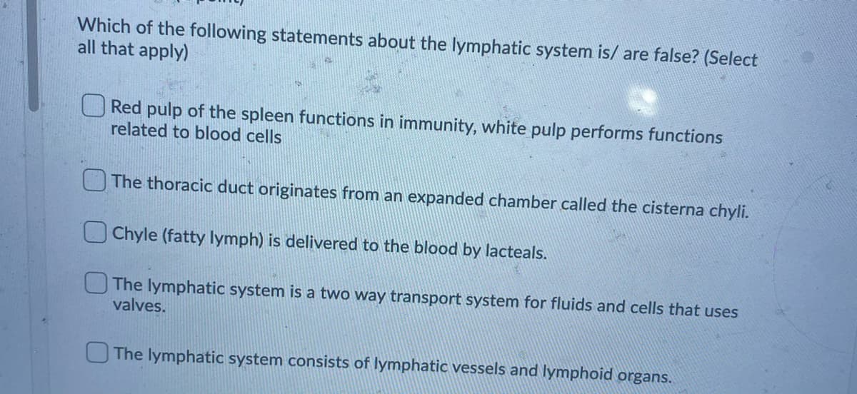 Which of the following statements about the lymphatic system is/ are false? (Select
all that apply)
O Red pulp of the spleen functions in immunity, white pulp performs functions
related to blood cells
The thoracic duct originates from an expanded chamber called the cisterna chyli.
Chyle (fatty lymph) is delivered to the blood by lacteals.
The lymphatic system is a two way transport system for fluids and cells that uses
valves.
O The lymphatic system consists of lymphatic vessels and lymphoid organs.
