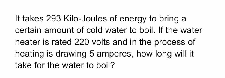 It takes 293 Kilo-Joules of energy to bring a
certain amount of cold water to boil. If the water
heater is rated 220 volts and in the process of
heating is drawing 5 amperes, how long will it
take for the water to boil?
