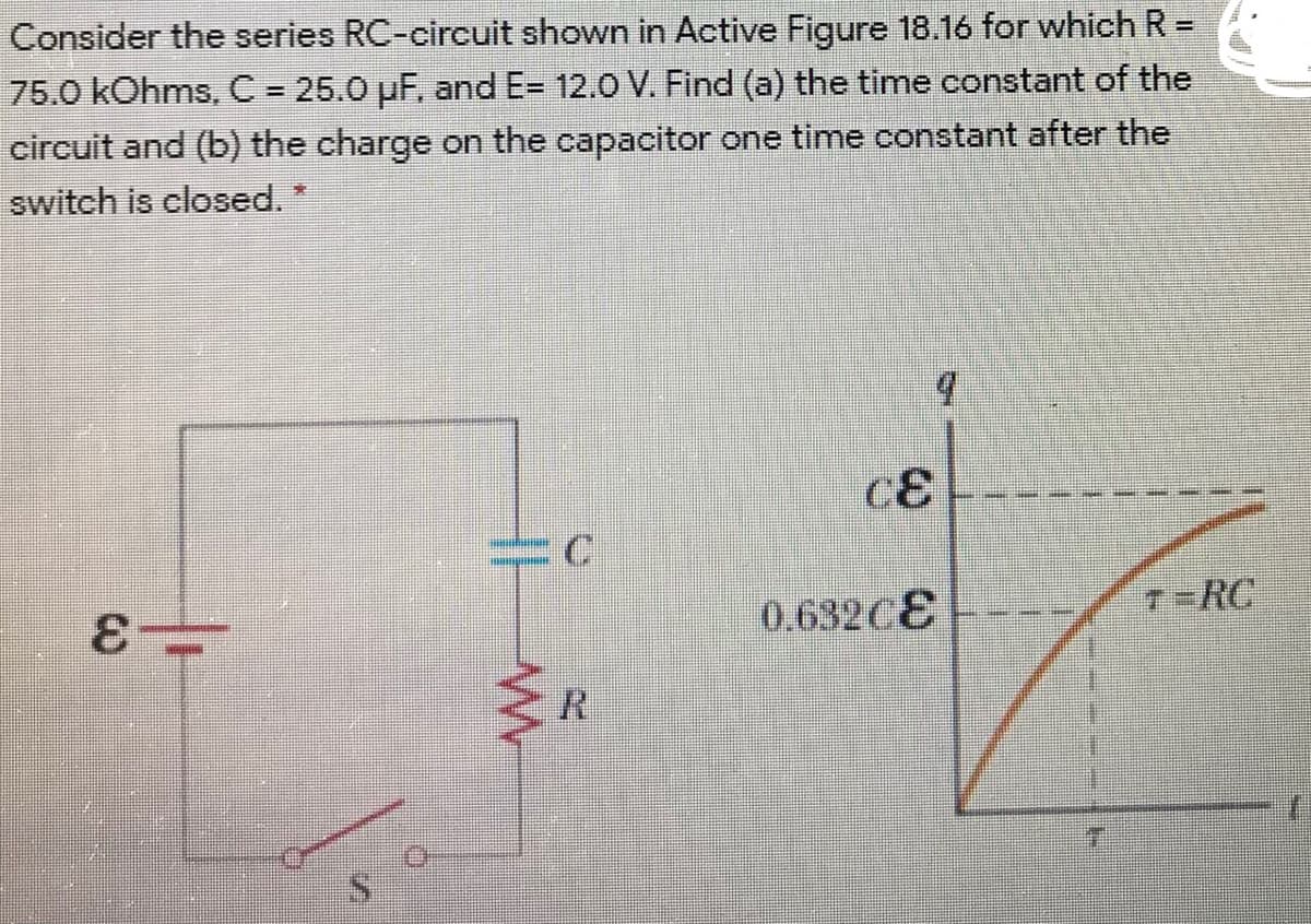 Consider the series RC-circuit shown in Active Figure 18.16 for which R =
75.0 kOhms,C = 25.0 pF, and E= 12.0 V. Find (a) the time constant of the
circuit and (b) the charge on the capacitor one time constant after the
switch is closed."
0.632 CE
T=RC
R.
