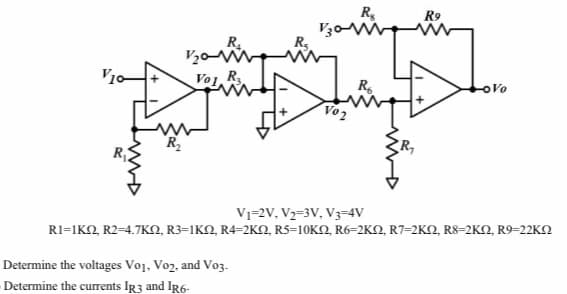 R,
V30W
R,
R9
R.
Vol R
R.
oVo
Vo2
R,
V1=2V, V2=3V, V3=4V
Ri-1K R24.7ΚΩ, R3-1ΚΩ, R4-2KΩ, R5-10KΩ, R6-2KΩ, R7-2KΩ RS-2KO R9-22KΩ
Determine the voltages Vo1, Vo2, and Vo3.
Determine the currents IR3 and IR6-
