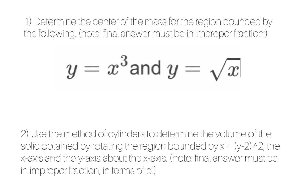 1) Determine the center of the mass for the region bounded by
the following. (note: final answer must be in improper fraction:)
y = x°and y = Vx
2) Use the method of cylinders to determine the volume of the
solid obtained by rotating the region bounded by x = (y-2)^2, the
X-axis and the y-axis about the x-axis. (note: final answer must be
in improper fraction, in terms of pi)
