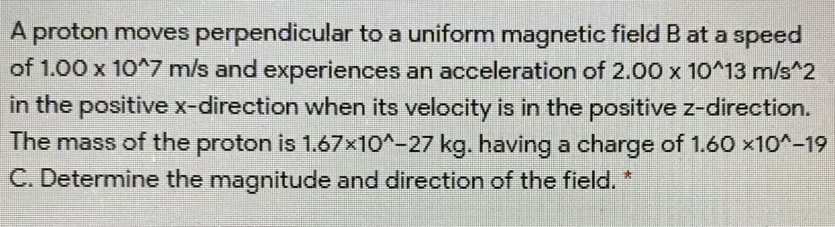 A proton moves perpendicular to a uniform magnetic field B at a speed
of 1.00 x 10^7 m/s and experiences an acceleration of 2.00 x 10^13 m/s^2
in the positive x-direction when its velocity is in the positive z-direction.
The mass of the proton is 1.67x10^-27 kg. having a charge of 1.60 x10^-19
C. Determine the magnitude and direction of the field.*
