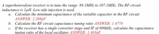A superheterodyne receiver is to tune the range 88.IMHZ to 107.1MH2. The RF circuit
inductance is IuH. Low side injection is used.
a. Calculate the minimum capacitance of the variable capacitor in the RF circuit
ANSWER: 2.208pF
b. Calculate the RF circuit capacitance tuning ratio ANSWER: 1.4778
c. If the receiver has a single converter stage and IF of 800kHz, calculate the capacitance
tuning ratio of the local oscillator ANSWER: 1.483pF
