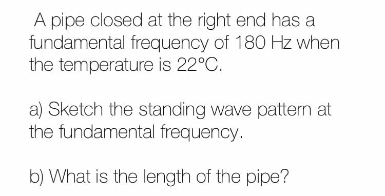 A pipe closed at the right end has a
fundamental frequency of 180 Hz when
the temperature is 22°C.
a) Sketch the standing wave pattem at
the fundamental frequency.
b) What is the length of the pipe?
