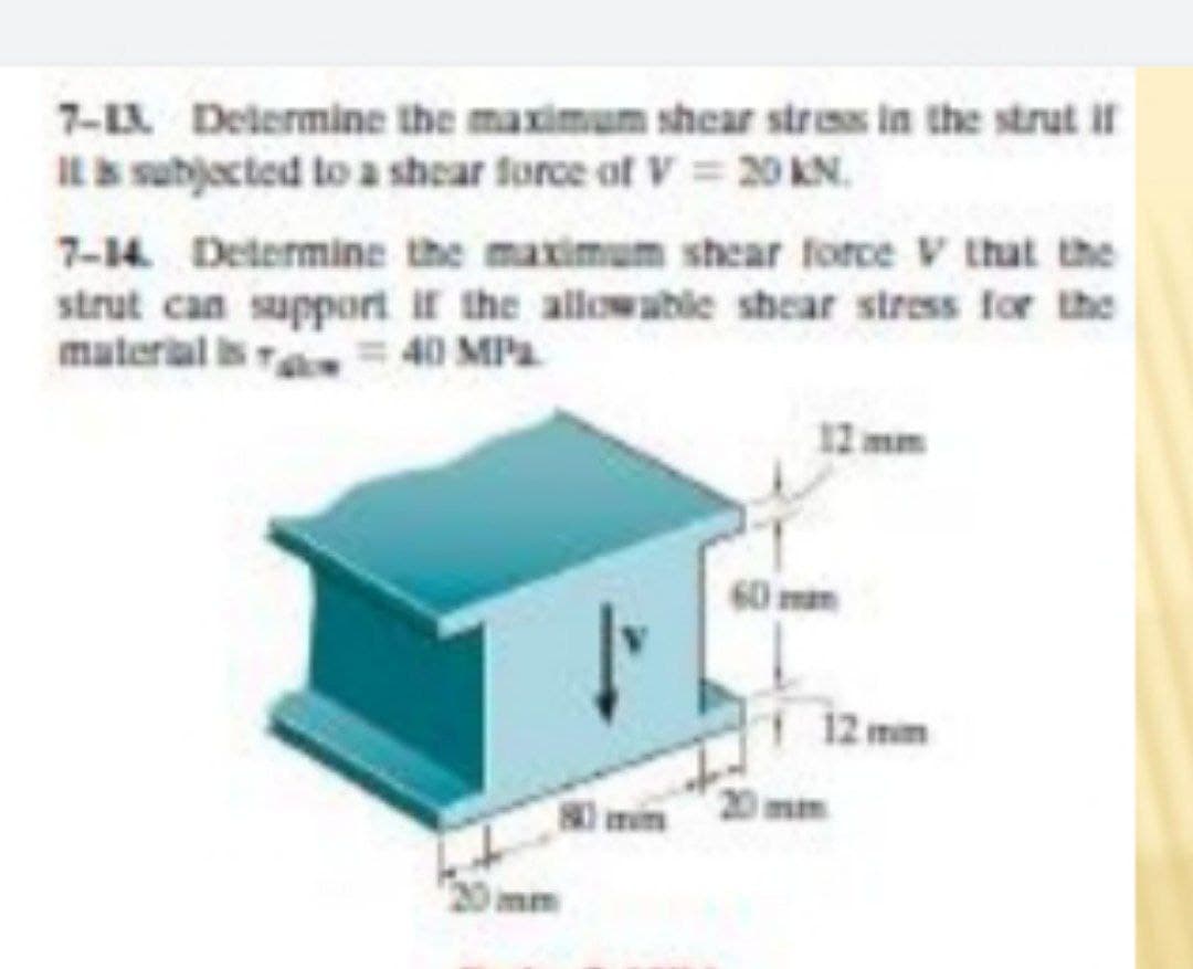 7-L Delermine the maximum shear stress in the strut it
IL subjected to a shear force of V = 20 KN.
7-14 Determine the maximum shear force V that the
strut can support if the allowable shear stress for the
material is 40 MPa
12 mm
60 mam
12 mm
80 min
20mm
