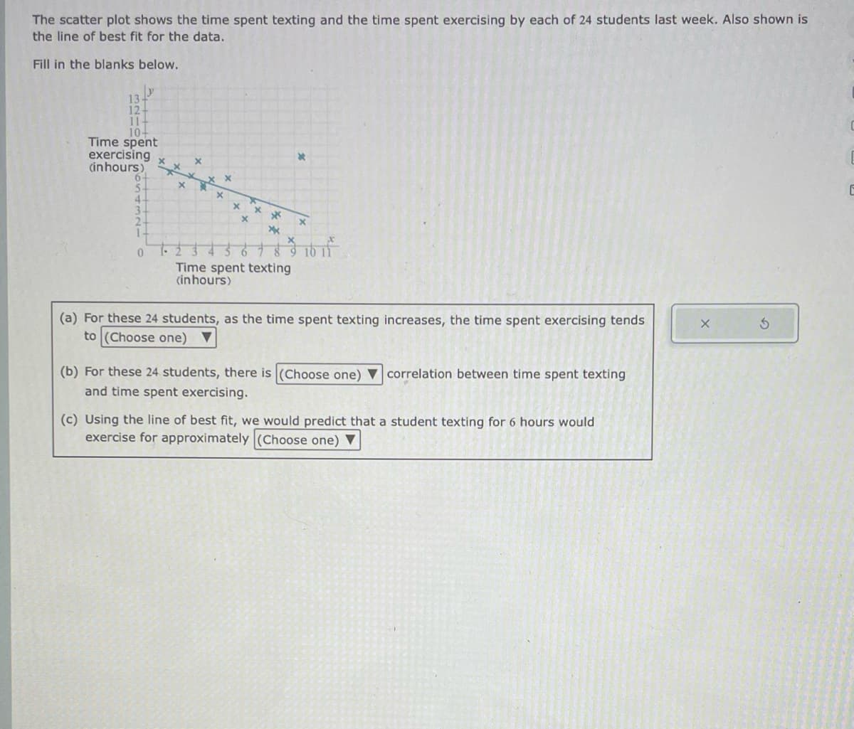 The scatter plot shows the time spent texting and the time spent exercising by each of 24 students last week. Also shown is
the line of best fit for the data.
Fill in the blanks below.
13+
12+
11+
10+
Time spent
exercising
(in hours)
0
5
4.
y
0
x
X *
x
x
*
xx
*
$1615
Time spent texting
(inhours)
(a) For these 24 students, as the time spent texting increases, the time spent exercising tends
to (Choose one) ▼
(b) For these 24 students, there is (Choose one) correlation between time spent texting
and time spent exercising.
(c) Using the line of best fit, we would predict that a student texting for 6 hours would
exercise for approximately (Choose one) ▼
X
E