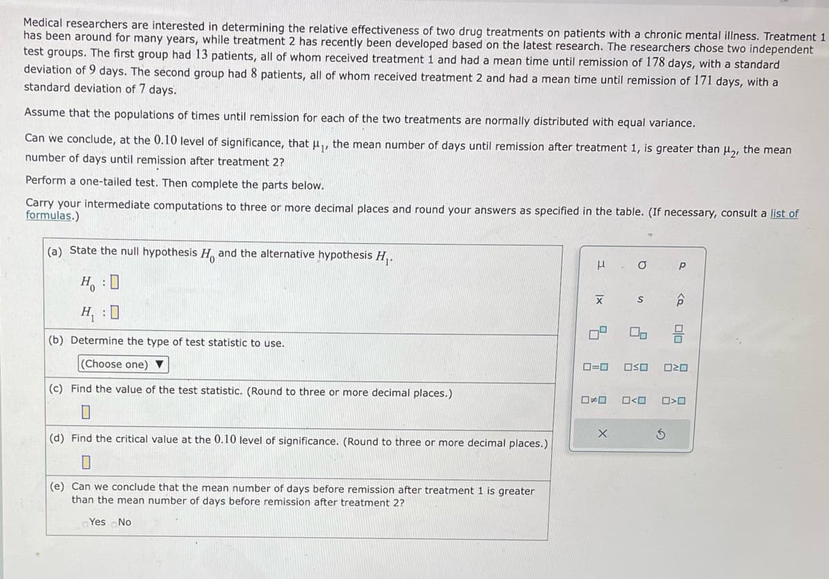 Medical researchers are interested in determining the relative effectiveness of two drug treatments on patients with a chronic mental illness. Treatment 1
has been around for many years, while treatment 2 has recently been developed based on the latest research. The researchers chose two independent
test groups. The first group had 13 patients, all of whom received treatment 1 and had a mean time until remission of 178 days, with a standard
deviation of 9 days. The second group had 8 patients, all of whom received treatment 2 and had a mean time until remission of 171 days, with a
standard deviation of 7 days.
Assume that the populations of times until remission for each of the two treatments are normally distributed with equal variance.
Can we conclude, at the 0.10 level of significance, that μ₁, the mean number of days until remission after treatment 1, is greater than μ₂, the mean
number of days until remission after treatment 2?
Perform a one-tailed test. Then complete the parts below.
Carry your intermediate computations to three or more decimal places and round your answers as specified in the table. (If necessary, consult a list of
formulas.)
(a) State the null hypothesis H. and the alternative hypothesis H₁.
H: D
H₁:0
(b) Determine the type of test statistic to use.
(Choose one) ▼
(c) Find the value of the test statistic. (Round to three or more decimal places.)
(d) Find the critical value at the 0.10 level of significance. (Round to three or more decimal places.)
(e) Can we conclude that the mean number of days before remission after treatment 1 is greater
than the mean number of days before remission after treatment 2?
Yes No
μ
X
4
□□
O
0=0 Oso
X
S ô
O<O
Р
00
020
S
0>0