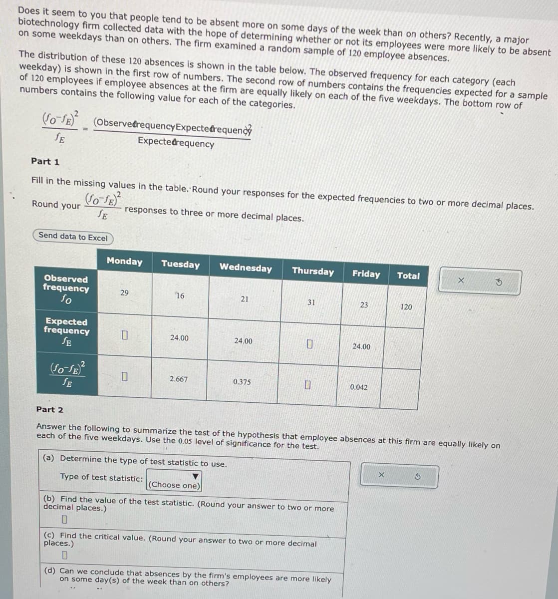 Does it seem to you that people tend to be absent more on some days of the week than on others? Recently, a major
biotechnology firm collected data with the hope of determining whether or not its employees were more likely to be absent
on some weekdays than on others. The firm examined a random sample of 120 employee absences.
The distribution of these 120 absences is shown in the table below. The observed frequency for each category (each
weekday) is shown in the first row of numbers. The second row of numbers contains the frequencies expected for a sample
of 120 employees if employee absences at the firm are equally likely on each of the five weekdays. The bottom row of
numbers contains the following value for each of the categories.
(fo-f)² (Observedrequency Expectedrequeno
JE
Part 1
Fill in the missing values in the table. Round your responses for the expected frequencies to two or more decimal places.
(SO-JE)²
responses to three or more decimal places.
JE
Round your
Send data to Excel
Observed
frequency
fo
Expected
frequency
SE
(Jo-JE)²
JE
Expectedrequency
Monday
29
0
Tuesday
16
24.00
2.667
Wednesday
21
(a) Determine the type of test statistic to use.
Type of test statistic:
24.00
0.375
Thursday Friday
31
0
(Choose one)
(b) Find the value of the test statistic. (Round your answer to two or more
decimal places.)
(c) Find the critical value. (Round your answer to two or more decimal
places.)
0
23
(d) Can we conclude that absences by the firm's employees are more likely
on some day(s) of the week than on others?
24.00
2
Part 2
Answer the following to summarize the test of the hypothesis that employee absences at this firm are equally likely on
each of five weekdays. Use the 0.05 level of significance for the test.
0.042
Total
X
120