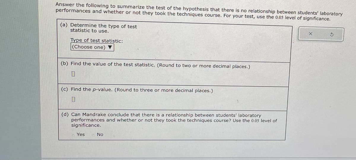 Answer the following to summarize the test of the hypothesis that there is no relationship between students' laboratory
performances and whether or not they took the techniques course. For your test, use the 0.05 level of significance.
(a) Determine the type of test
statistic to use.
Type of test statistic:
(Choose one) ▼
(b) Find the value of the test statistic. (Round to two or more decimal places.)
0
(c) Find the p-value. (Round to three or more decimal places.)
0
(d) Can Mandrake conclude that there is a relationship between students' laboratory
performances and whether or not they took the techniques course? Use the 0.05 level of
significance.
Yes
No
X
S