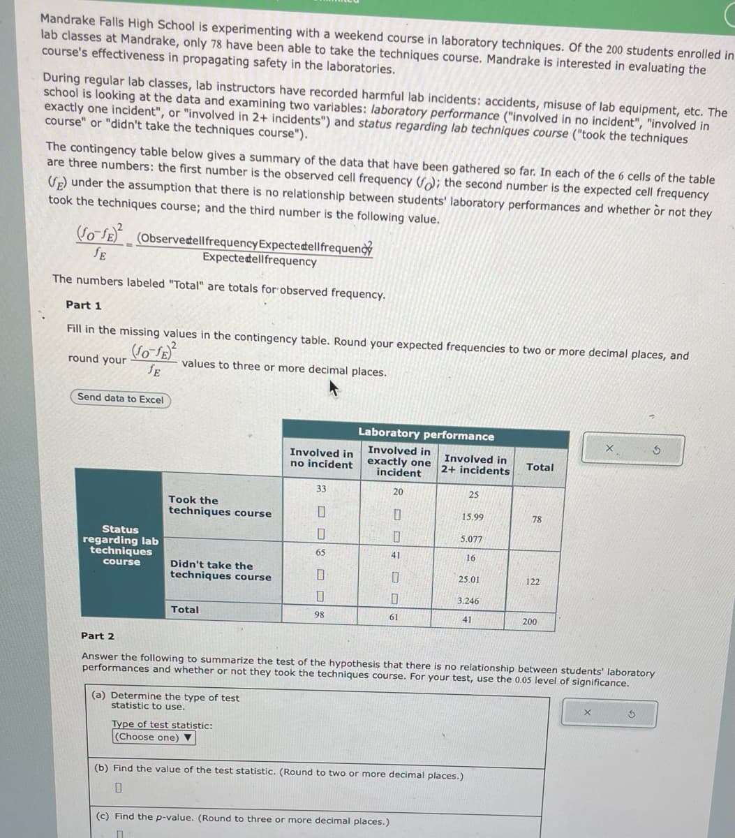 Mandrake Falls High School is experimenting with a weekend course in laboratory techniques. Of the 200 students enrolled in
lab classes at Mandrake, only 78 have been able to take the techniques course. Mandrake is interested in evaluating the
course's effectiveness in propagating safety in the laboratories.
During regular lab classes, lab instructors have recorded harmful lab incidents: accidents, misuse of lab equipment, etc. The
school is looking at the data and examining two variables: laboratory performance ("involved in no incident", "involved in
exactly one incident", or "involved in 2+ incidents") and status regarding lab techniques course ("took the techniques
course" or "didn't take the techniques course").
The contingency table below gives a summary of the data that have been gathered so far. In each of the 6 cells of the table
are three numbers: the first number is the observed cell frequency (f); the second number is the expected cell frequency
(E) under the assumption that there is no relationship between students' laboratory performances and whether or not they
took the techniques course; and the third number is the following value.
(fo-fE) (Observedell frequency Expecte dellfrequenc
SE
Expectedellfrequency
The numbers labeled "Total" are totals for observed frequency.
Part 1
Fill in the missing values in the contingency table. Round your expected frequencies to two or more decimal places, and
round your
(SO-SE)²
JE
values to three or more decimal places.
Send data to Excel
Status
regarding lab
techniques
course
Took the
techniques course
Didn't take the
techniques course
Total
(a) Determine the type of test
statistic to use.
Involved in
no incident
Type of test statistic:
(Choose one) ▼
33
0
SE
65
10
0
98
Laboratory performance
Involved in
exactly one
incident
20
0
0
41
0
0
61
(c) Find the p-value. (Round to three or more decimal places.)
□
Involved in
2+ incidents
25
15.99
5.077
16
25.01
3.246
41
(b) Find the value of the test statistic. (Round to two or more decimal places.)
0
Total
Part 2
Answer the following to summarize the test of the hypothesis that there is no relationship between students' laboratory
performances and whether or not they took the techniques course. For your test, use the 0.05 level of significance.
78
122
200
X
3