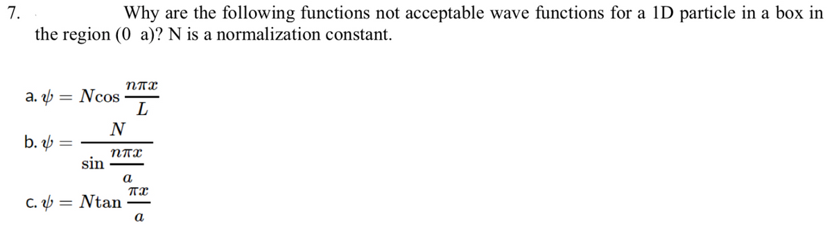 7.
Why are the following functions not acceptable wave functions for a 1D particle in a box in
the region (0 a)? N is a normalization constant.
NTX
a. ý = Ncos
L
b.
NTX
sin
a
C. ý = Ntan
a

