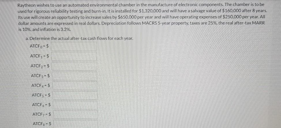Raytheon wishes to use an automated environmental chamber in the manufacture of electronic components. The chamber is to be
used for rigorous reliability testing and burn-in. It is installed for $1,320,000 and will have a salvage value of $160,000 after 8 years.
Its use will create an opportunity to increase sales by $650.000 per year and will have operating expenses of $250,000 per year. All
dollar amounts are expressed in real dollars. Depreciation follows MACRS 5-year property, taxes are 25%, the real after-tax MARR
is 10%, and inflation is 3.2%.
a. Determine the actual after-tax cash flows for each year.
ATCFO = $
ATCF, - $
ATCF, = $
ATCF: = $
ATCF-$
ATCF; = $
ATCF, - $
ATCF, - $
ATCF - $
