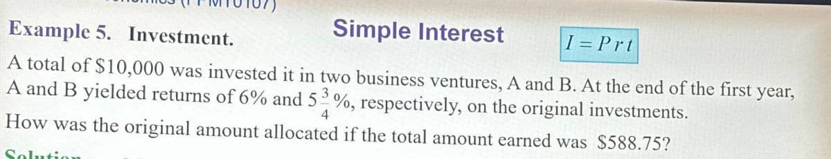 Example 5. Investment.
Simple Interest
I=Prt
A total of $10,000 was invested it in two business ventures, A and B. At the end of the first year,
A and B yielded returns of 6% and 53 %, respectively, on the original investments.
4
How was the original amount allocated if the total amount earned was $588.75?
Solu