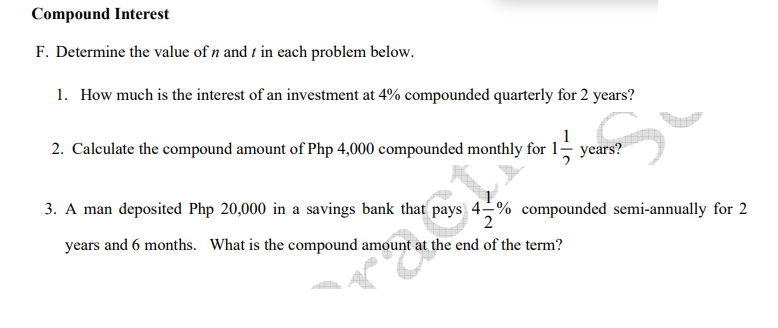 Compound Interest
F. Determine the value of n and t in each problem below.
1. How much is the interest of an investment at 4% compounded quarterly for 2 years?
2. Caleulate the compound amount of Php 4,000 compounded monthly for 1 years?
3. A man deposited Php 20,000 in a savings bank that pays 4-% compounded semi-annually for 2
years and 6 months. What is the compound amount at the end of the term?
