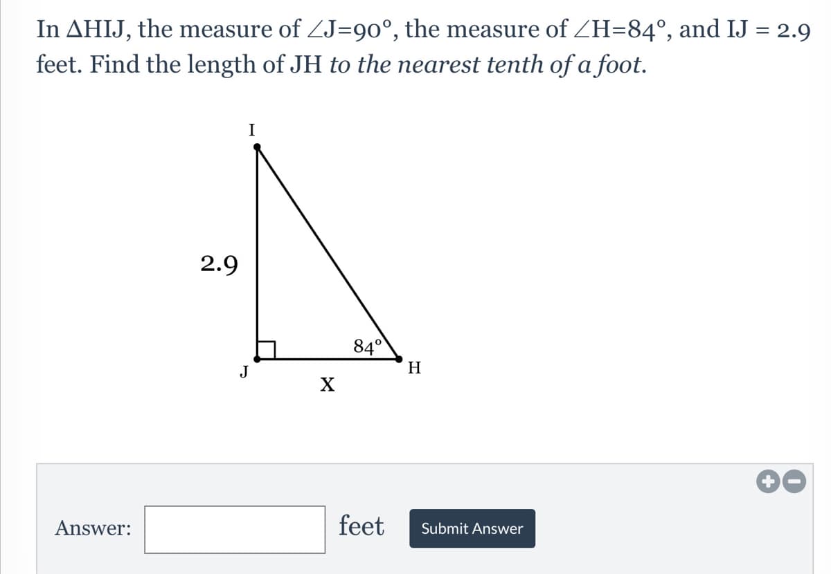 In AHIJ, the measure of ZJ=90°, the measure of ZH=84°, and IJ = 2.9
feet. Find the length of JH to the nearest tenth of a foot.
I
2.9
84°
H
Answer:
feet
Submit Answer
