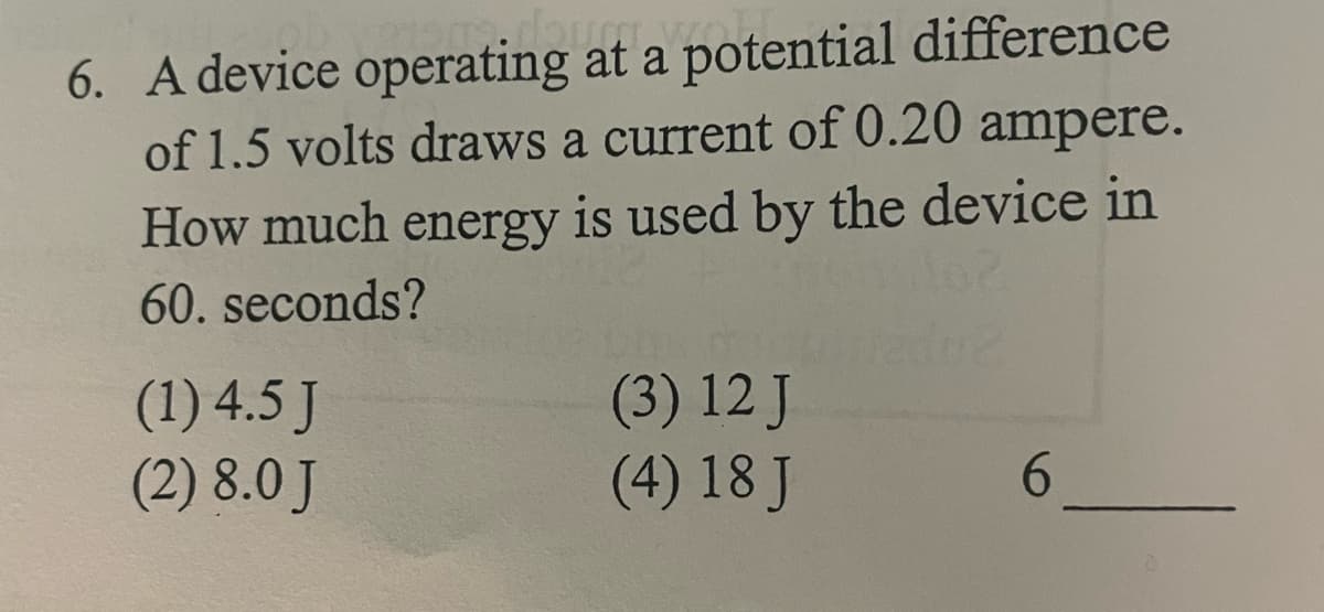 6. A device operating at a potential difference
of 1.5 volts draws a current of 0.20 ampere.
How much energy is used by the device in
60. seconds?
(1) 4.5 J
(2) 8.0 J
(3) 12 J
(4) 18 J
6.
