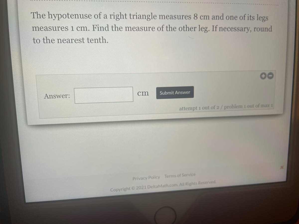 The hypotenuse of a right triangle measures 8 cm and one of its legs
measures 1 cm. Find the measure of the other leg. If necessary, round
to the nearest tenth.
Answer:
cm
Submit Answer
attempt 1 out of 2/problem 1 out of max 1
Privacy Policy Terms of Service
Copyright © 2021 DeltaMath.com. All Rights Reserved.
