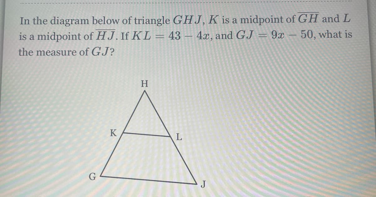 In the diagram below of triangle GHJ, K is a midpoint of GH and L
is a midpoint of HJ. If KL = 43 – 4x, and GJ = 9x
50, what is
the measure of GJ?
H
K
J
