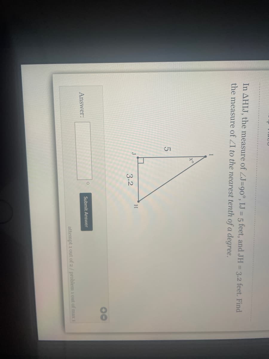 In AHIJ, the measure of ZJ=90°, IJ = 5 feet, and JH = 3.2 feet. Find
the measure of ZI to the nearest tenth of a degree.
I
H
J
3.2
00
Submit Answer
Answer:
attempt 1 out of 2/ problem i out of max
