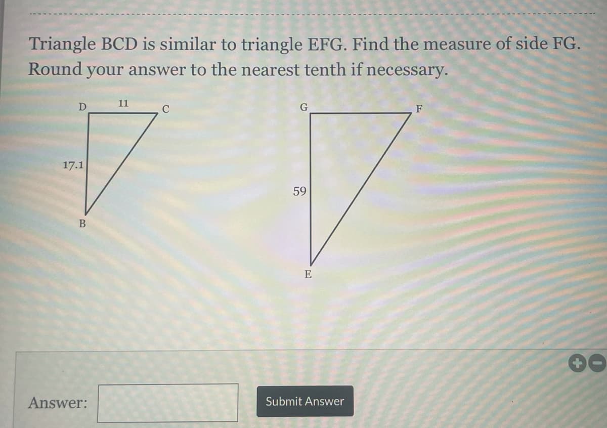 Triangle BCD is similar to triangle EFG. Find the measure of side FG.
Round your answer to the nearest tenth if necessary.
11
C
F
17.1
59
В
E
00
Answer:
Submit Answer
