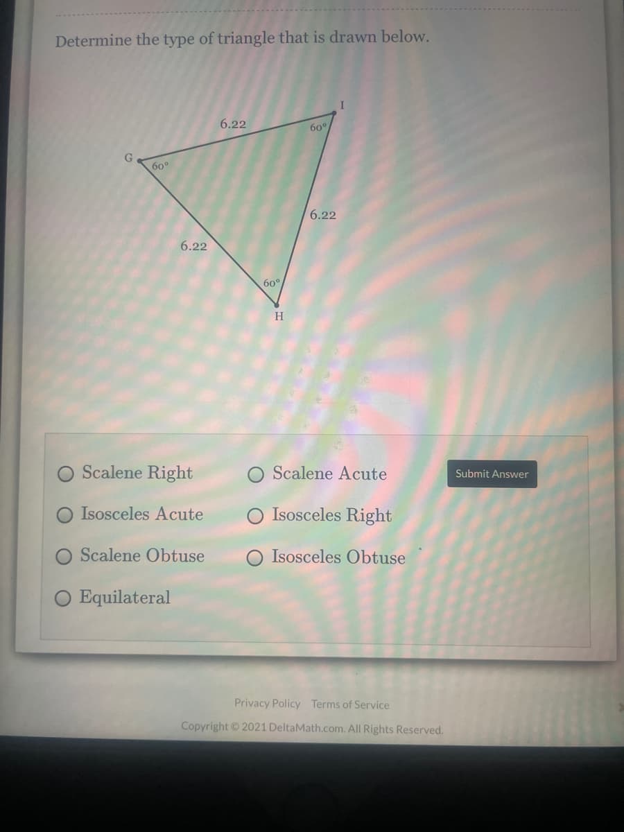Determine the type of triangle that is drawn below.
6.22
60°
G
60°
6.22
6.22
60°
H
Scalene Right
Scalene Acute
Submit Answer
O Isosceles Acute
Isosceles Right
Scalene Obtuse
Isosceles Obtuse
Equilateral
Privacy Policy Terms of Service
Copyright ©2021 DeltaMath.com. All Rights Reserved.
