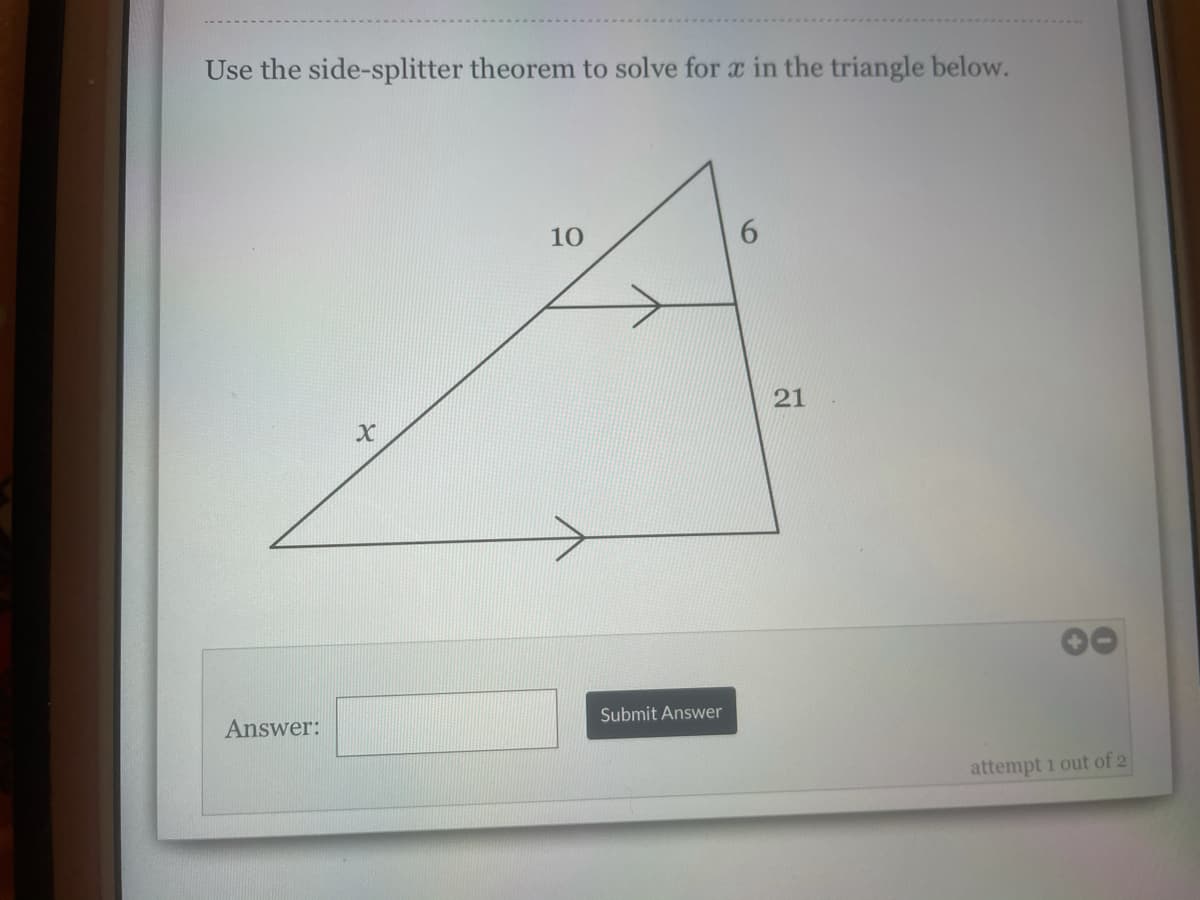 Use the side-splitter theorem to solve for a in the triangle below.
10
Answer:
Submit Answer
attempt i out of 2
21
