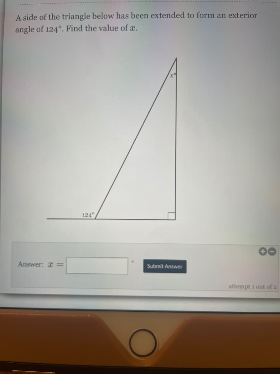 A side of the triangle below has been extended to form an exterior
angle of 124°. Find the value of x.
124°
Answer: x =
Submit Answer
attempt 1 out of 2
