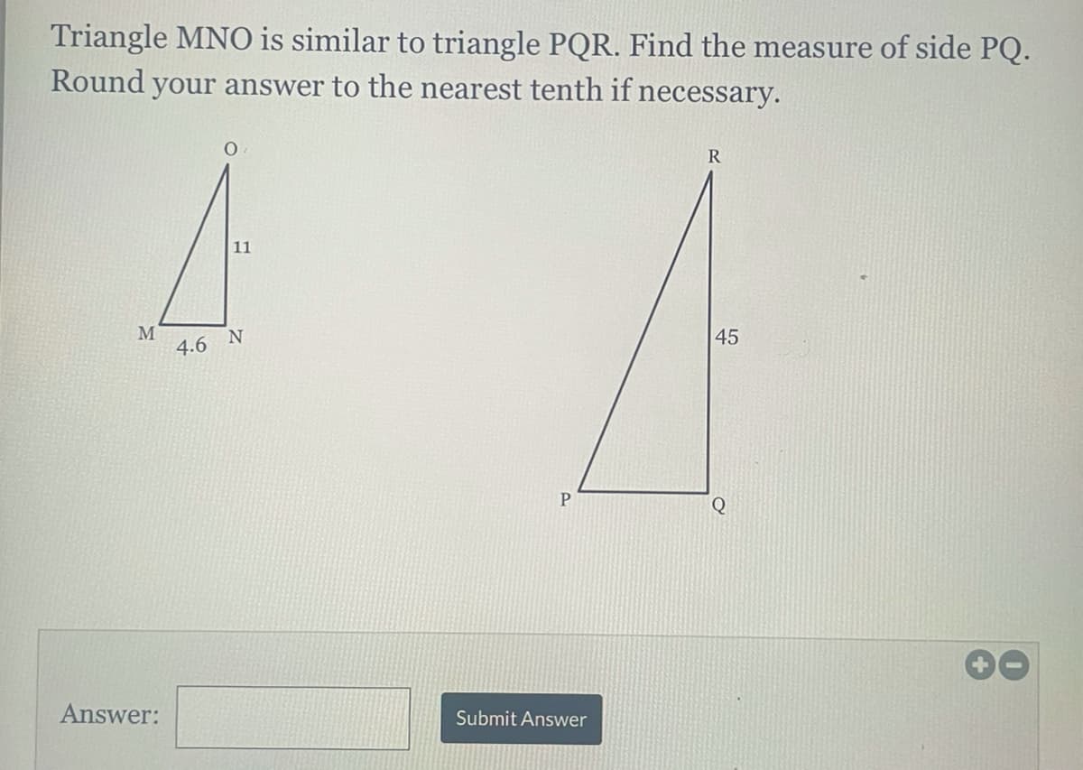 Triangle MNO is similar to triangle PQR. Find the measure of side PQ.
Round your answer to the nearest tenth if necessary.
11
M
4.6 N
45
Q
00
Answer:
Submit Answer
