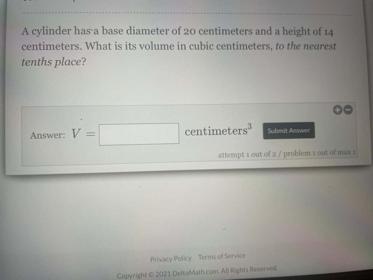 A cylinder has a base diameter of 20 centimeters and a height of 14
centimeters. What is its volume in cubic centimeters, to the nearest
tenths place?
Answer: V =
centimeters
Submit Answer
attempt 1 out of 2/problem 1 out of max 1
Privacy Policy Terms of Service
Copyright © 2021 DeltaMath.com. All Rights Reserved.
